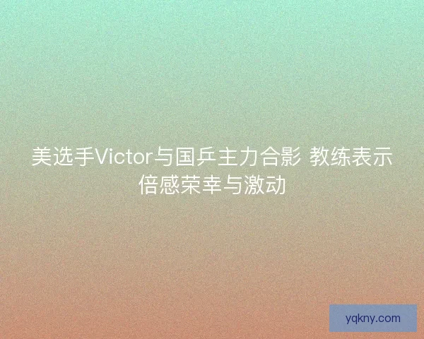 美选手Victor与国乒主力合影 教练表示倍感荣幸与激动