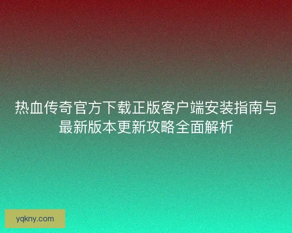 热血传奇官方下载正版客户端安装指南与最新版本更新攻略全面解析