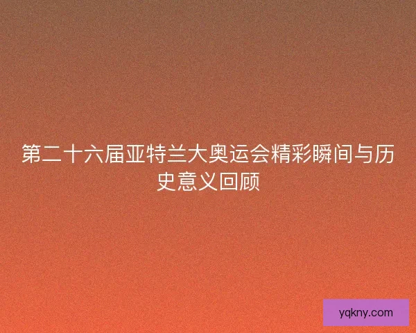 第二十六届亚特兰大奥运会精彩瞬间与历史意义回顾 第二十六届亚特兰大奥运会精彩瞬间与历史意义回顾