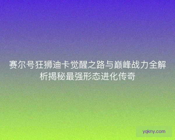 赛尔号狂狮迪卡觉醒之路与巅峰战力全解析揭秘最强形态进化传奇 赛尔号狂狮迪卡觉醒之路与巅峰战力全解析揭秘最强形态进化传奇