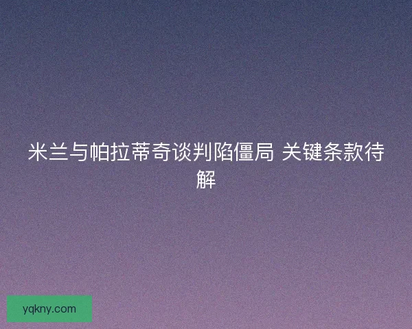 米兰与帕拉蒂奇谈判陷僵局 关键条款待解