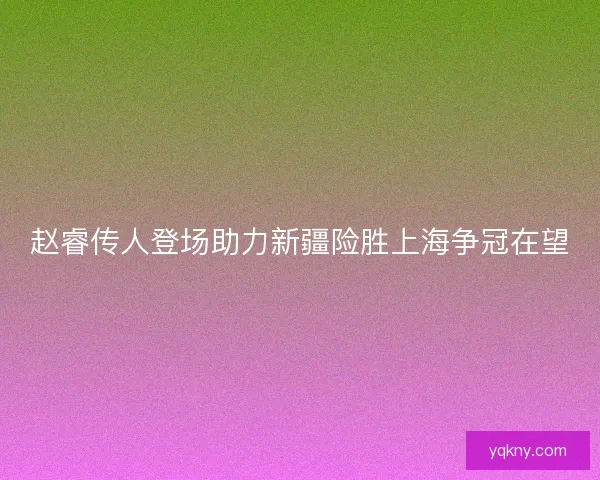 赵睿传人登场助力新疆险胜上海争冠在望