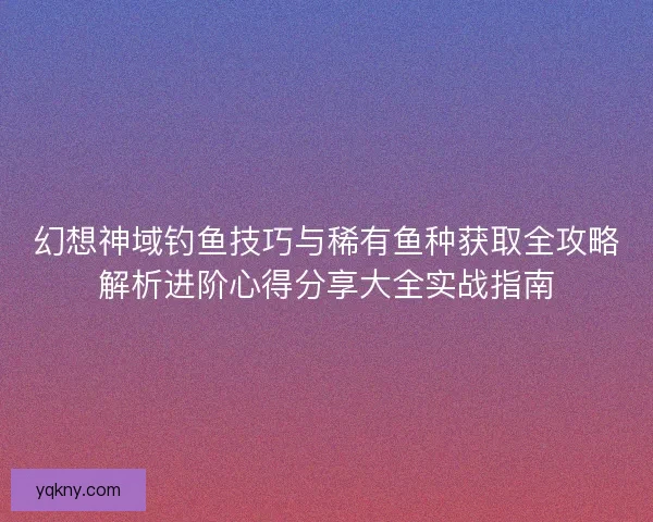 幻想神域钓鱼技巧与稀有鱼种获取全攻略解析进阶心得分享大全实战指南