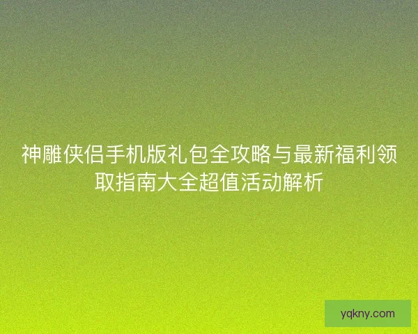 神雕侠侣手机版礼包全攻略与最新福利领取指南大全超值活动解析