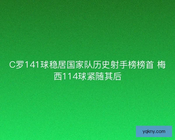 C罗141球稳居国家队历史射手榜榜首 梅西114球紧随其后