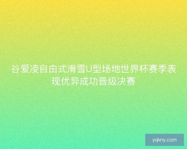 谷爱凌自由式滑雪U型场地世界杯赛季表现优异成功晋级决赛