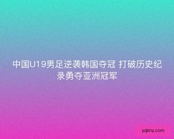 中国U19男足逆袭韩国夺冠 打破历史纪录勇夺亚洲冠军 中国U19男足逆袭韩国夺冠 打破历史纪录勇夺亚洲冠军