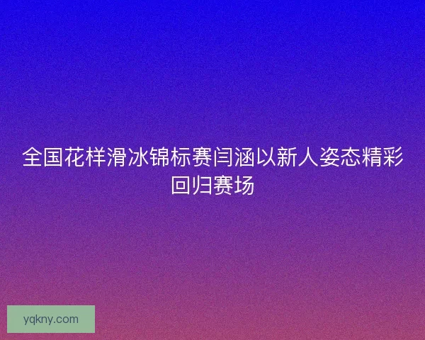 全国花样滑冰锦标赛闫涵以新人姿态精彩回归赛场 全国花样滑冰锦标赛闫涵以新人姿态精彩回归赛场