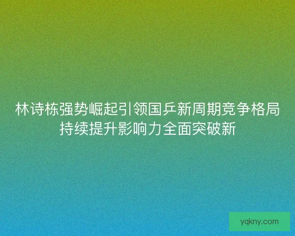 林诗栋强势崛起引领国乒新周期竞争格局持续提升影响力全面突破新 林诗栋强势崛起引领国乒新周期竞争格局持续提升影响力全面突破新