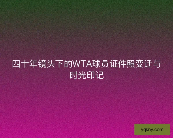 四十年镜头下的WTA球员证件照变迁与时光印记 四十年镜头下的WTA球员证件照变迁与时光印记