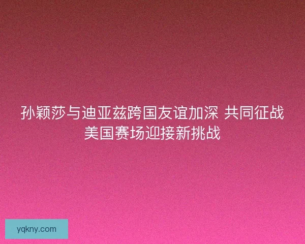 孙颖莎与迪亚兹跨国友谊加深 共同征战美国赛场迎接新挑战 孙颖莎与迪亚兹跨国友谊加深 共同征战美国赛场迎接新挑战