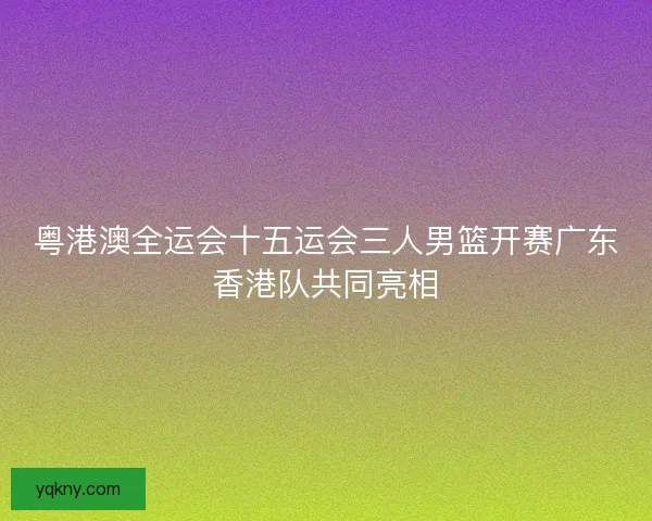 粤港澳全运会十五运会三人男篮开赛广东香港队共同亮相 粤港澳全运会十五运会三人男篮开赛广东香港队共同亮相
