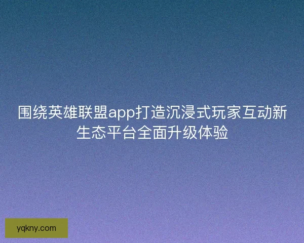 围绕英雄联盟app打造沉浸式玩家互动新生态平台全面升级体验 围绕英雄联盟app打造沉浸式玩家互动新生态平台全面升级体验