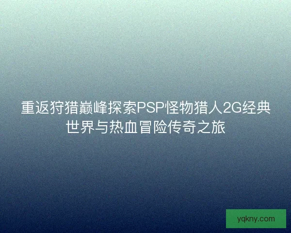 重返狩猎巅峰探索PSP怪物猎人2G经典世界与热血冒险传奇之旅 重返狩猎巅峰探索PSP怪物猎人2G经典世界与热血冒险传奇之旅