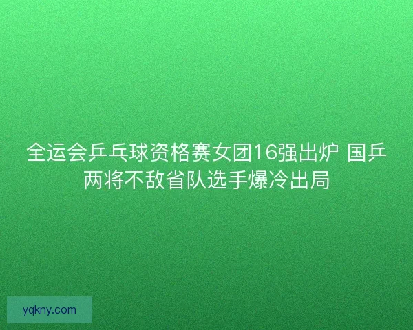 全运会乒乓球资格赛女团16强出炉 国乒两将不敌省队选手爆冷出局