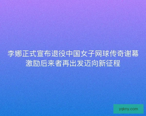 李娜正式宣布退役中国女子网球传奇谢幕激励后来者再出发迈向新征程