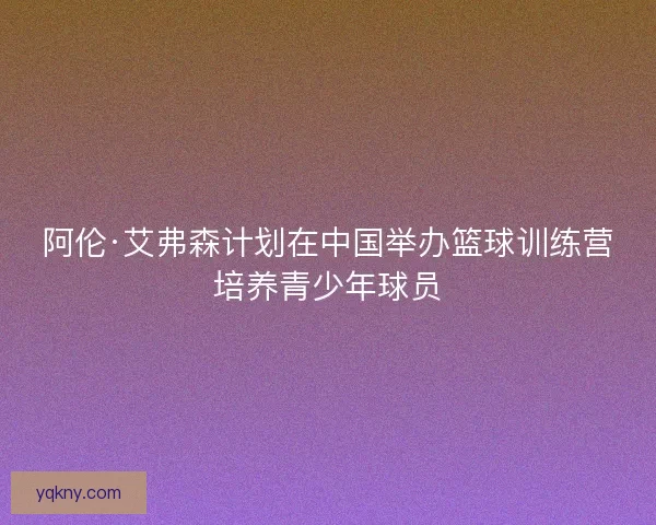 阿伦·艾弗森计划在中国举办篮球训练营培养青少年球员 阿伦·艾弗森计划在中国举办篮球训练营培养青少年球员
