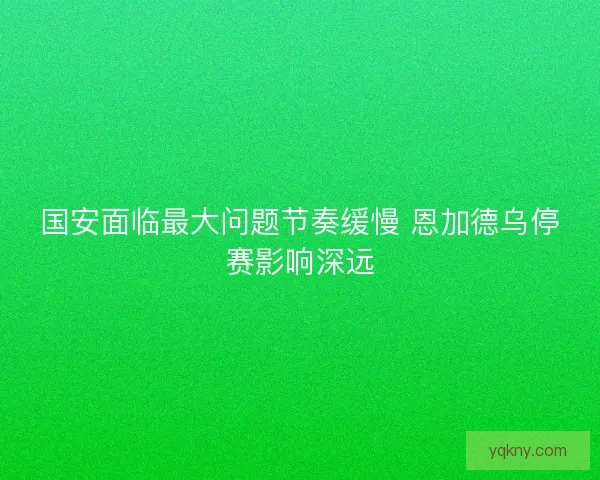 国安面临最大问题节奏缓慢 恩加德乌停赛影响深远