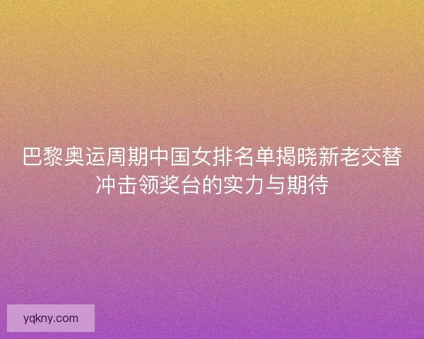 巴黎奥运周期中国女排名单揭晓新老交替冲击领奖台的实力与期待