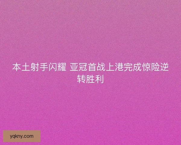 本土射手闪耀 亚冠首战上港完成惊险逆转胜利 本土射手闪耀 亚冠首战上港完成惊险逆转胜利