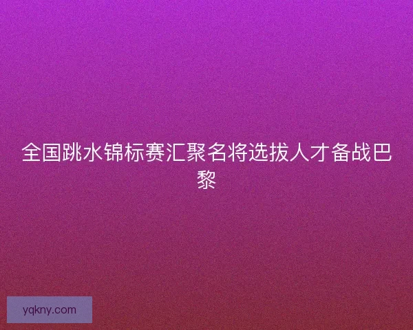 全国跳水锦标赛汇聚名将选拔人才备战巴黎 全国跳水锦标赛汇聚名将选拔人才备战巴黎