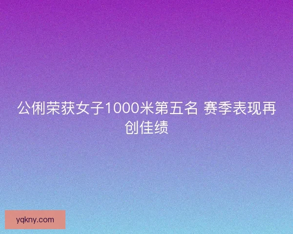 公俐荣获女子1000米第五名 赛季表现再创佳绩 公俐荣获女子1000米第五名 赛季表现再创佳绩