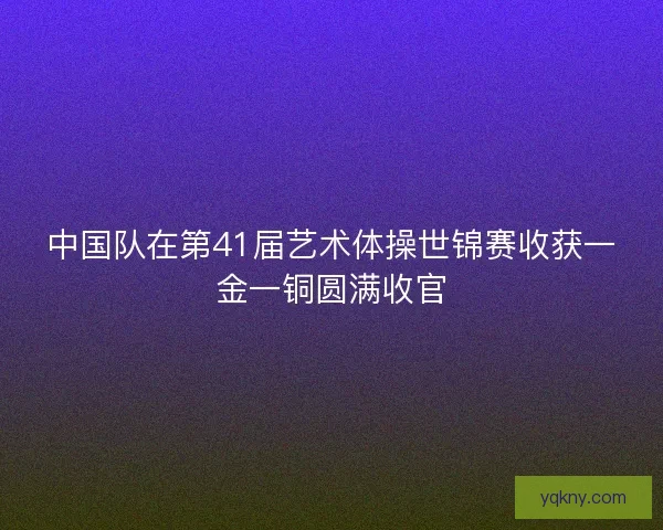 中国队在第41届艺术体操世锦赛收获一金一铜圆满收官 中国队在第41届艺术体操世锦赛收获一金一铜圆满收官