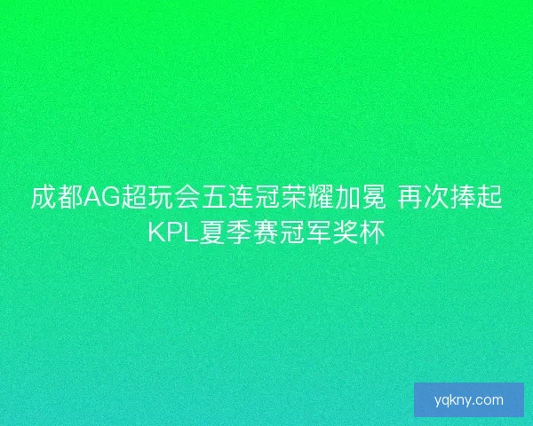 成都AG超玩会五连冠荣耀加冕 再次捧起KPL夏季赛冠军奖杯
