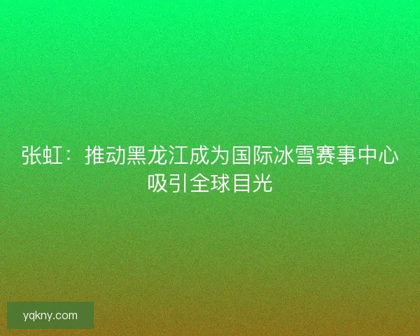 张虹:推动黑龙江成为国际冰雪赛事中心吸引全球目光 张虹:推动黑龙江成为国际冰雪赛事中心吸引全球目光